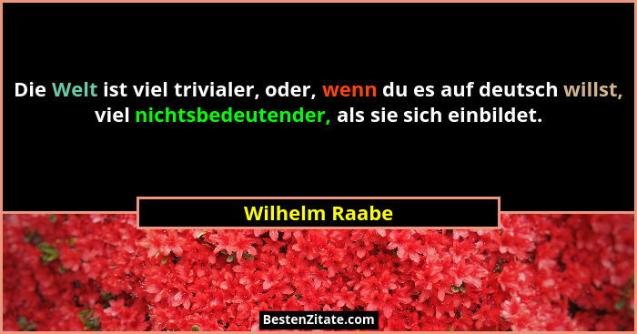 Die Welt ist viel trivialer, oder, wenn du es auf deutsch willst, viel nichtsbedeutender, als sie sich einbildet.... - Wilhelm Raabe