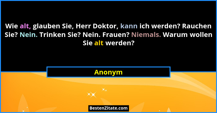 Wie alt, glauben Sie, Herr Doktor, kann ich werden? Rauchen Sie? Nein. Trinken Sie? Nein. Frauen? Niemals. Warum wollen Sie alt werden?... - Anonym