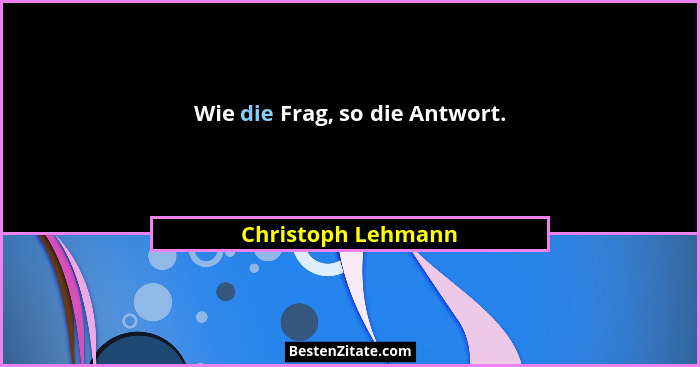Wie die Frag, so die Antwort.... - Christoph Lehmann