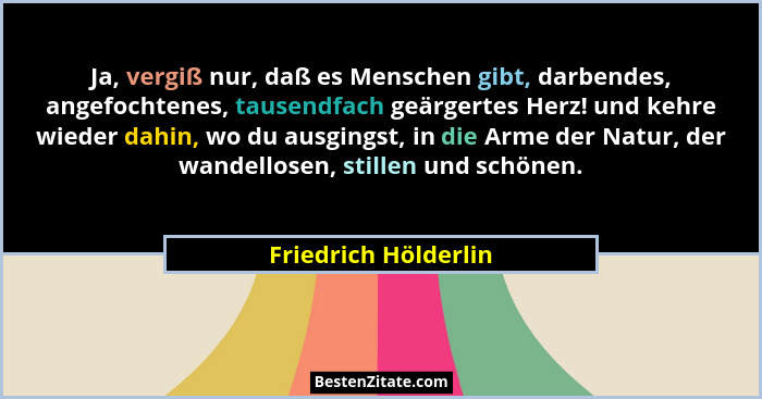 Ja, vergiß nur, daß es Menschen gibt, darbendes, angefochtenes, tausendfach geärgertes Herz! und kehre wieder dahin, wo du ausgi... - Friedrich Hölderlin