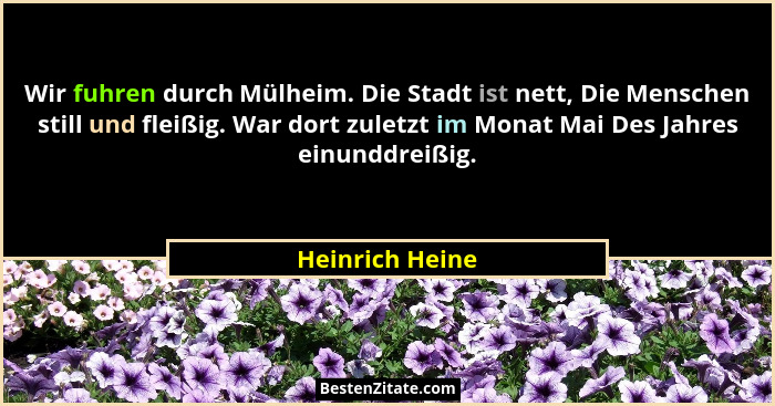 Wir fuhren durch Mülheim. Die Stadt ist nett, Die Menschen still und fleißig. War dort zuletzt im Monat Mai Des Jahres einunddreißig.... - Heinrich Heine