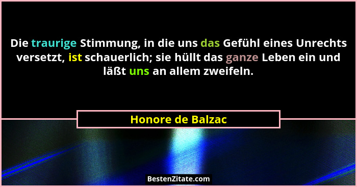 Die traurige Stimmung, in die uns das Gefühl eines Unrechts versetzt, ist schauerlich; sie hüllt das ganze Leben ein und läßt uns a... - Honore de Balzac