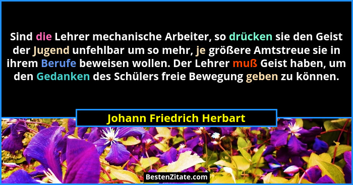 Sind die Lehrer mechanische Arbeiter, so drücken sie den Geist der Jugend unfehlbar um so mehr, je größere Amtstreue sie in... - Johann Friedrich Herbart