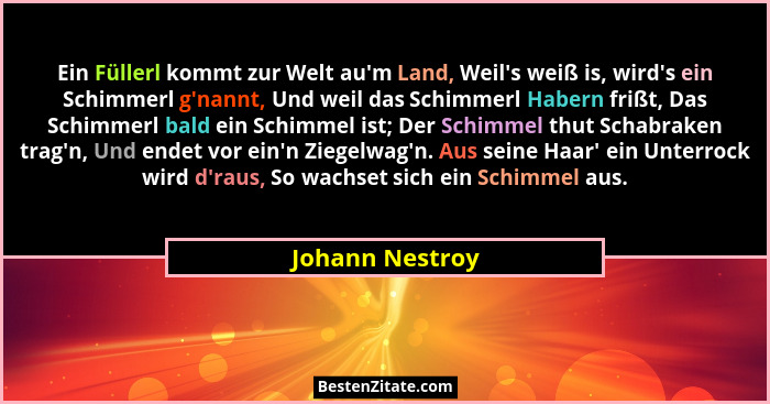 Ein Füllerl kommt zur Welt au'm Land, Weil's weiß is, wird's ein Schimmerl g'nannt, Und weil das Schimmerl Habern fri... - Johann Nestroy