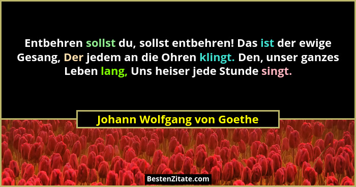 Entbehren sollst du, sollst entbehren! Das ist der ewige Gesang, Der jedem an die Ohren klingt. Den, unser ganzes Leben l... - Johann Wolfgang von Goethe
