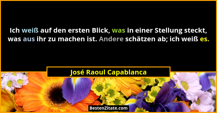 Ich weiß auf den ersten Blick, was in einer Stellung steckt, was aus ihr zu machen ist. Andere schätzen ab; ich weiß es.... - José Raoul Capablanca