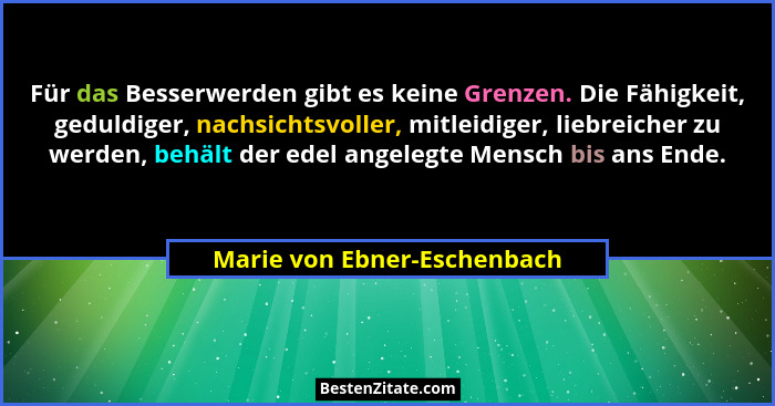 Für das Besserwerden gibt es keine Grenzen. Die Fähigkeit, geduldiger, nachsichtsvoller, mitleidiger, liebreicher zu werd... - Marie von Ebner-Eschenbach