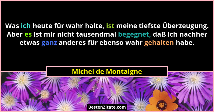 Was ich heute für wahr halte, ist meine tiefste Überzeugung. Aber es ist mir nicht tausendmal begegnet, daß ich nachher etwas ga... - Michel de Montaigne