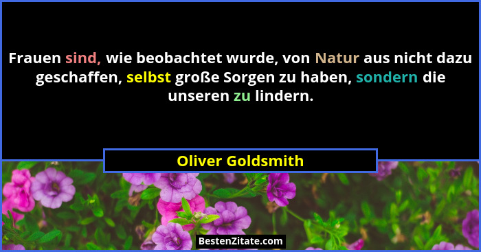 Frauen sind, wie beobachtet wurde, von Natur aus nicht dazu geschaffen, selbst große Sorgen zu haben, sondern die unseren zu linder... - Oliver Goldsmith