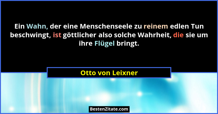 Ein Wahn, der eine Menschenseele zu reinem edlen Tun beschwingt, ist göttlicher also solche Wahrheit, die sie um ihre Flügel bringt... - Otto von Leixner