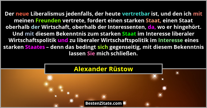 Der neue Liberalismus jedenfalls, der heute vertretbar ist, und den ich mit meinen Freunden vertrete, fordert einen starken Staat,... - Alexander Rüstow