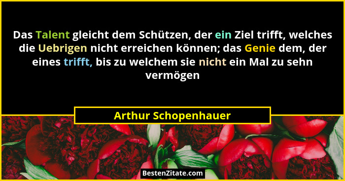 Das Talent gleicht dem Schützen, der ein Ziel trifft, welches die Uebrigen nicht erreichen können; das Genie dem, der eines trif... - Arthur Schopenhauer