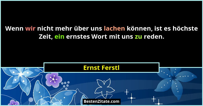 Wenn wir nicht mehr über uns lachen können, ist es höchste Zeit, ein ernstes Wort mit uns zu reden.... - Ernst Ferstl