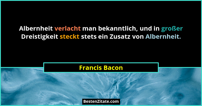 Albernheit verlacht man bekanntlich, und in großer Dreistigkeit steckt stets ein Zusatz von Albernheit.... - Francis Bacon
