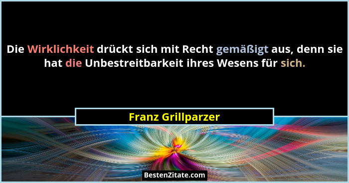 Die Wirklichkeit drückt sich mit Recht gemäßigt aus, denn sie hat die Unbestreitbarkeit ihres Wesens für sich.... - Franz Grillparzer