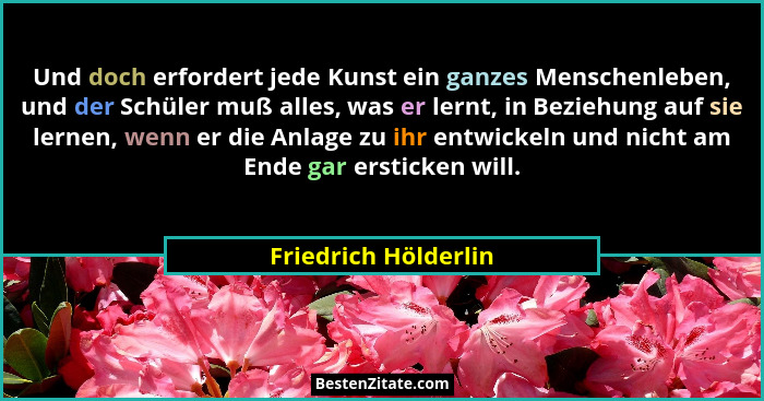 Und doch erfordert jede Kunst ein ganzes Menschenleben, und der Schüler muß alles, was er lernt, in Beziehung auf sie lernen, we... - Friedrich Hölderlin