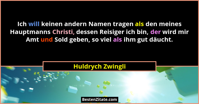 Ich will keinen andern Namen tragen als den meines Hauptmanns Christi, dessen Reisiger ich bin, der wird mir Amt und Sold geben, so... - Huldrych Zwingli