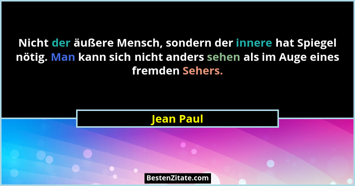 Nicht der äußere Mensch, sondern der innere hat Spiegel nötig. Man kann sich nicht anders sehen als im Auge eines fremden Sehers.... - Jean Paul