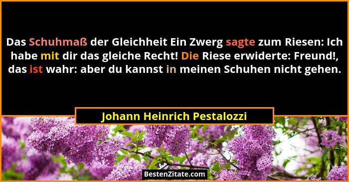 Das Schuhmaß der Gleichheit Ein Zwerg sagte zum Riesen: Ich habe mit dir das gleiche Recht! Die Riese erwiderte: Freund!,... - Johann Heinrich Pestalozzi
