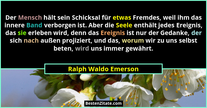Der Mensch hält sein Schicksal für etwas Fremdes, weil ihm das innere Band verborgen ist. Aber die Seele enthält jedes Ereignis,... - Ralph Waldo Emerson