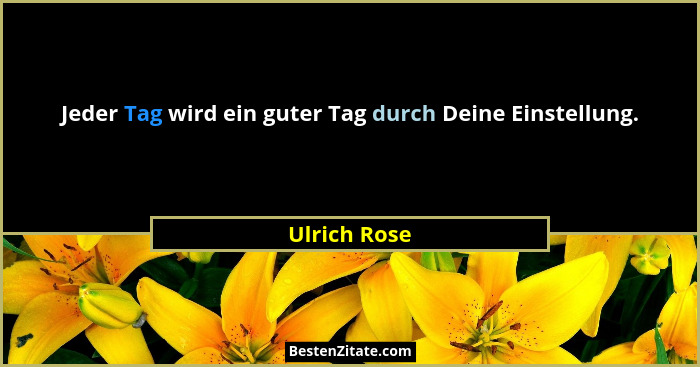 Jeder Tag wird ein guter Tag durch Deine Einstellung.... - Ulrich Rose