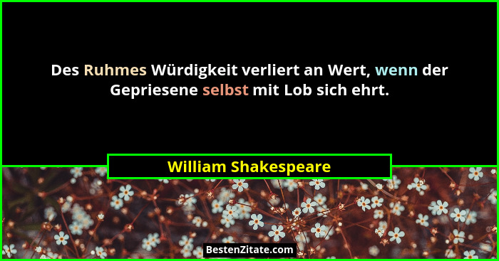Des Ruhmes Würdigkeit verliert an Wert, wenn der Gepriesene selbst mit Lob sich ehrt.... - William Shakespeare