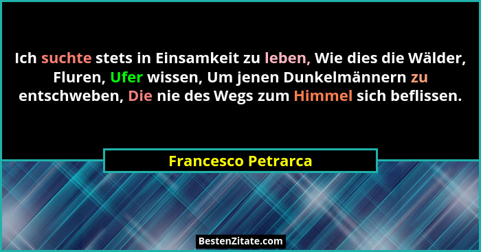 Ich suchte stets in Einsamkeit zu leben, Wie dies die Wälder, Fluren, Ufer wissen, Um jenen Dunkelmännern zu entschweben, Die nie... - Francesco Petrarca