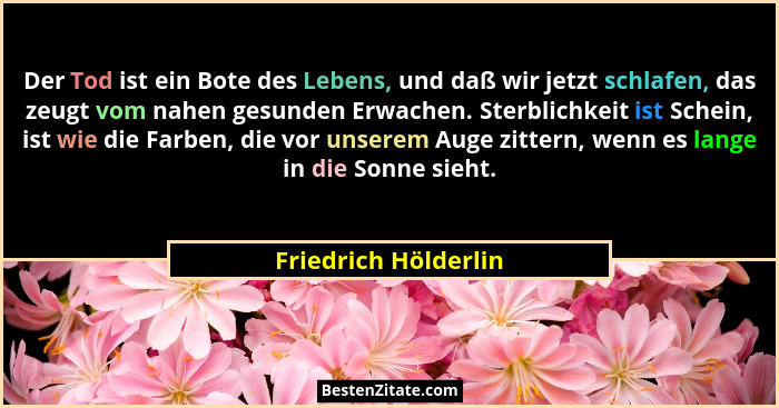Der Tod ist ein Bote des Lebens, und daß wir jetzt schlafen, das zeugt vom nahen gesunden Erwachen. Sterblichkeit ist Schein, is... - Friedrich Hölderlin