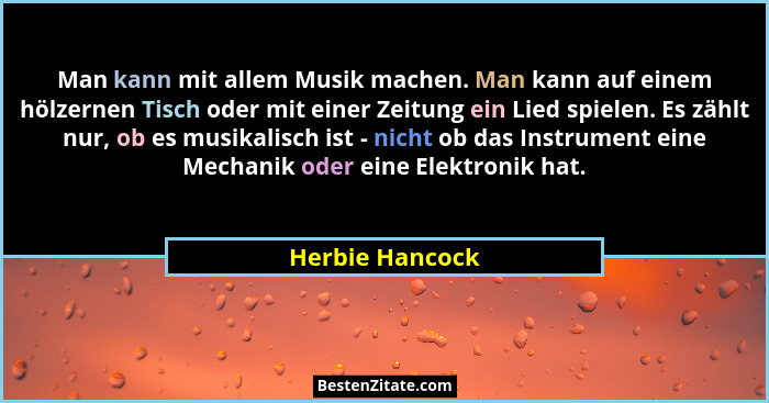 Man kann mit allem Musik machen. Man kann auf einem hölzernen Tisch oder mit einer Zeitung ein Lied spielen. Es zählt nur, ob es musi... - Herbie Hancock