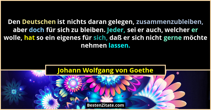 Den Deutschen ist nichts daran gelegen, zusammenzubleiben, aber doch für sich zu bleiben. Jeder, sei er auch, welcher er... - Johann Wolfgang von Goethe