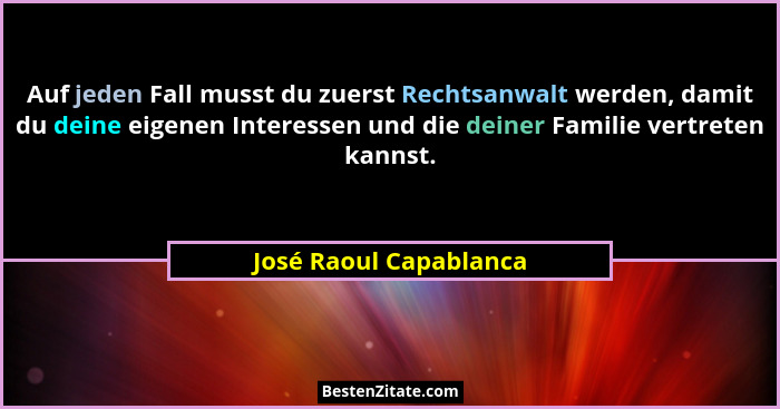 Auf jeden Fall musst du zuerst Rechtsanwalt werden, damit du deine eigenen Interessen und die deiner Familie vertreten kannst.... - José Raoul Capablanca