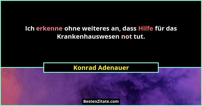 Ich erkenne ohne weiteres an, dass Hilfe für das Krankenhauswesen not tut.... - Konrad Adenauer