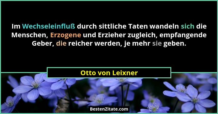 Im Wechseleinfluß durch sittliche Taten wandeln sich die Menschen, Erzogene und Erzieher zugleich, empfangende Geber, die reicher w... - Otto von Leixner