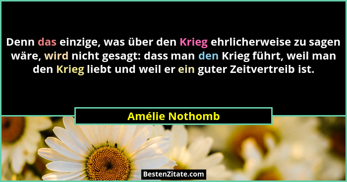 Denn das einzige, was über den Krieg ehrlicherweise zu sagen wäre, wird nicht gesagt: dass man den Krieg führt, weil man den Krieg li... - Amélie Nothomb