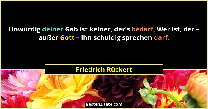 Unwürdig deiner Gab ist keiner, der's bedarf, Wer ist, der – außer Gott – ihn schuldig sprechen darf.... - Friedrich Rückert
