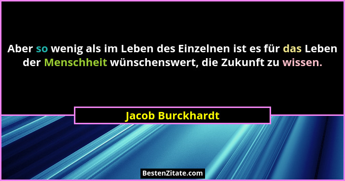 Aber so wenig als im Leben des Einzelnen ist es für das Leben der Menschheit wünschenswert, die Zukunft zu wissen.... - Jacob Burckhardt