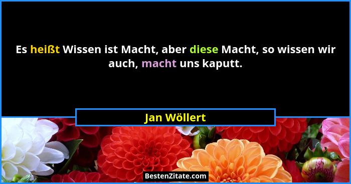 Es heißt Wissen ist Macht, aber diese Macht, so wissen wir auch, macht uns kaputt.... - Jan Wöllert