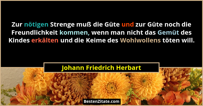 Zur nötigen Strenge muß die Güte und zur Güte noch die Freundlichkeit kommen, wenn man nicht das Gemüt des Kindes erkälten... - Johann Friedrich Herbart