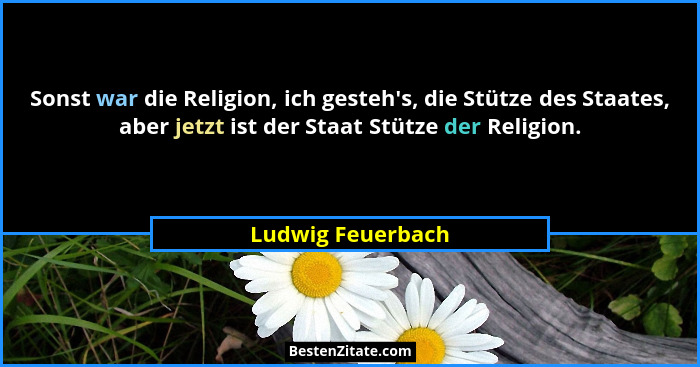 Sonst war die Religion, ich gesteh's, die Stütze des Staates, aber jetzt ist der Staat Stütze der Religion.... - Ludwig Feuerbach