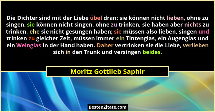 Die Dichter sind mit der Liebe übel dran; sie können nicht lieben, ohne zu singen, sie können nicht singen, ohne zu trinken,... - Moritz Gottlieb Saphir