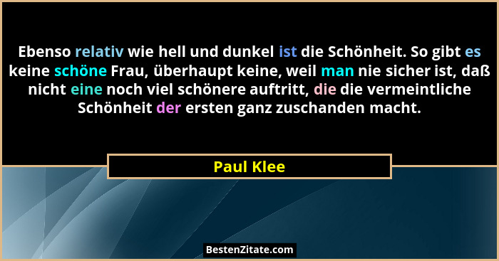 Ebenso relativ wie hell und dunkel ist die Schönheit. So gibt es keine schöne Frau, überhaupt keine, weil man nie sicher ist, daß nicht ei... - Paul Klee