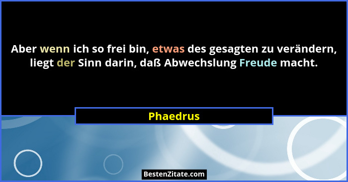 Aber wenn ich so frei bin, etwas des gesagten zu verändern, liegt der Sinn darin, daß Abwechslung Freude macht.... - Phaedrus