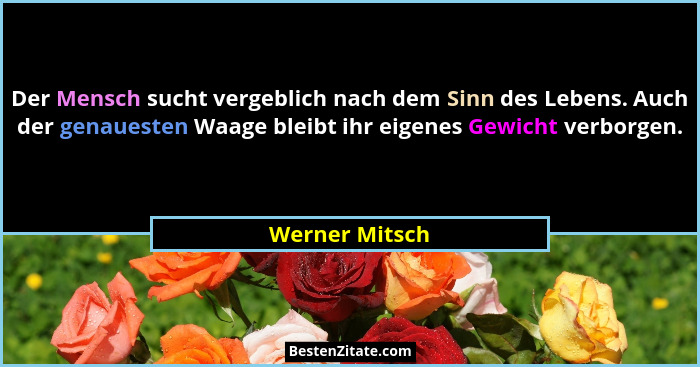 Der Mensch sucht vergeblich nach dem Sinn des Lebens. Auch der genauesten Waage bleibt ihr eigenes Gewicht verborgen.... - Werner Mitsch