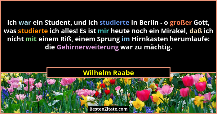 Ich war ein Student, und ich studierte in Berlin - o großer Gott, was studierte ich alles! Es ist mir heute noch ein Mirakel, daß ich... - Wilhelm Raabe