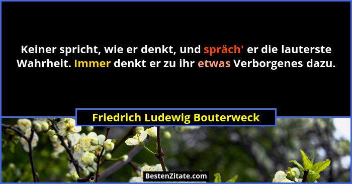 Keiner spricht, wie er denkt, und spräch' er die lauterste Wahrheit. Immer denkt er zu ihr etwas Verborgenes dazu.... - Friedrich Ludewig Bouterweck