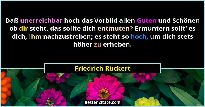 Daß unerreichbar hoch das Vorbild allen Guten und Schönen ob dir steht, das sollte dich entmuten? Ermuntern sollt' es dich, ih... - Friedrich Rückert