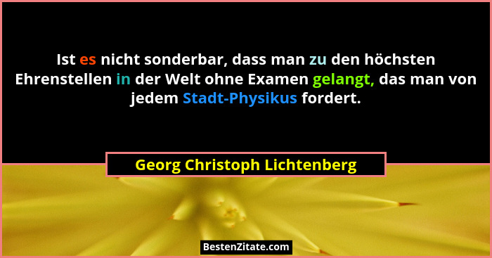Ist es nicht sonderbar, dass man zu den höchsten Ehrenstellen in der Welt ohne Examen gelangt, das man von jedem Stadt-P... - Georg Christoph Lichtenberg