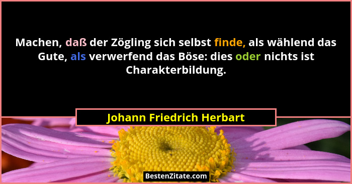Machen, daß der Zögling sich selbst finde, als wählend das Gute, als verwerfend das Böse: dies oder nichts ist Charakterbil... - Johann Friedrich Herbart