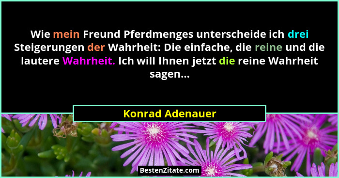 Wie mein Freund Pferdmenges unterscheide ich drei Steigerungen der Wahrheit: Die einfache, die reine und die lautere Wahrheit. Ich w... - Konrad Adenauer