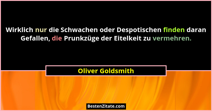 Wirklich nur die Schwachen oder Despotischen finden daran Gefallen, die Prunkzüge der Eitelkeit zu vermehren.... - Oliver Goldsmith